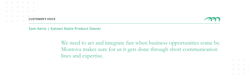 Sam Aerts Product Owner "We need to act and integrate fast when business opportunities come by. Montova makes sure for us it gets done through short communication lines and expertise."